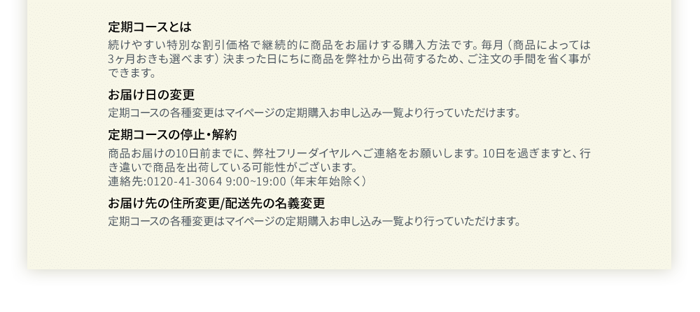 定期コースとは 続けやすい特別な割引価格で継続的に商品をお届けする購入方法です。毎月（商品によっては3ヶ月おきも選べます）決まった日にちに商品を弊社から出荷するため、ご注文の手間を省く事ができます。お届け日の変更定期コースの各種変更はマイページの定期購入お申し込み一覧より行っていただけます。定期コースの停止・解約商品お届けの10日前までに、弊社フリーダイヤルへご連絡をお願いします。10日を過ぎますと、行き違いで商品を出荷している可能性がございます。連絡先:0120-41-3064 9:00~19:00（年末年始除く）お届け先の住所変更/配送先の名義変更定期コースの各種変更はマイページの定期購入お申し込み一覧より行っていただけます。