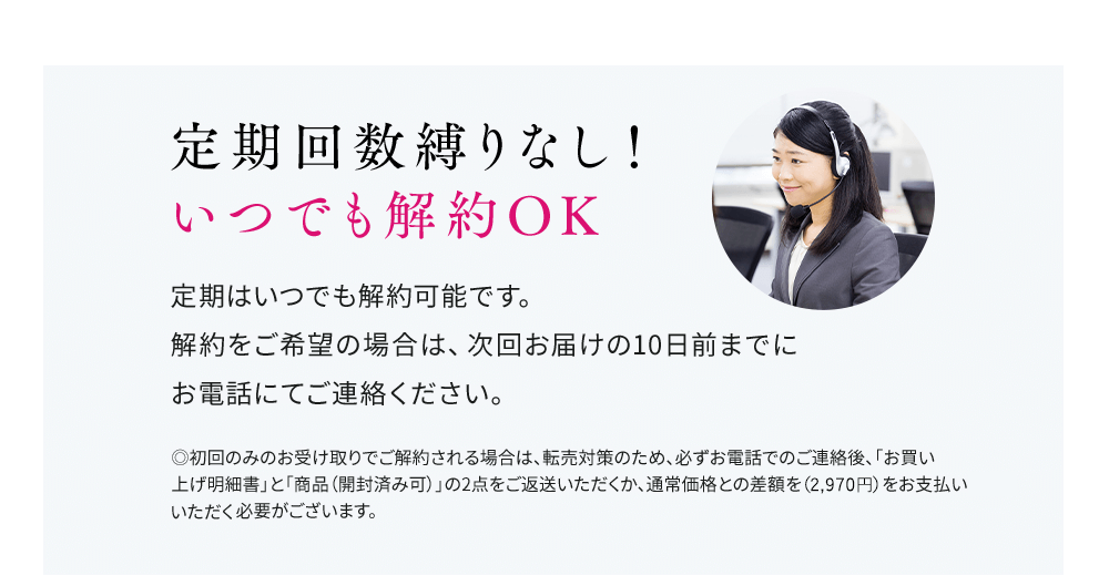 定期回数縛りなし！いつでも解約OK 定期はいつでも解約可能です。解約をご希望の場合は、次回お届けの10日前までにお電話にてご連絡ください。◎初回のみのお受け取りでご解約される場合は、転売対策のため、必ずお電話でのご連絡後、「お買い上げ明細書」と「商品（開封済み可）」の2点をご返送いただくか、通常価格との差額をお支払いいただく必要がございます。