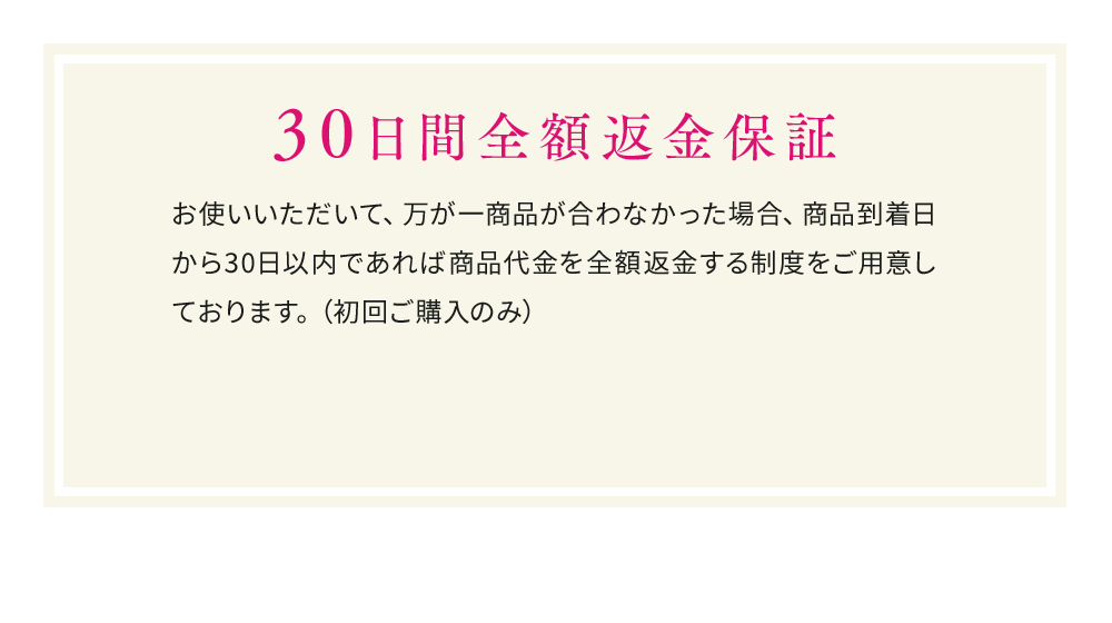 30日間全額返金保証 お使いいただいて、万が一商品が合わなかった場合、 商品到着日から30日以内であれば商品代金を全額返金する制度をご用意しております。（初回ご購入のみ）