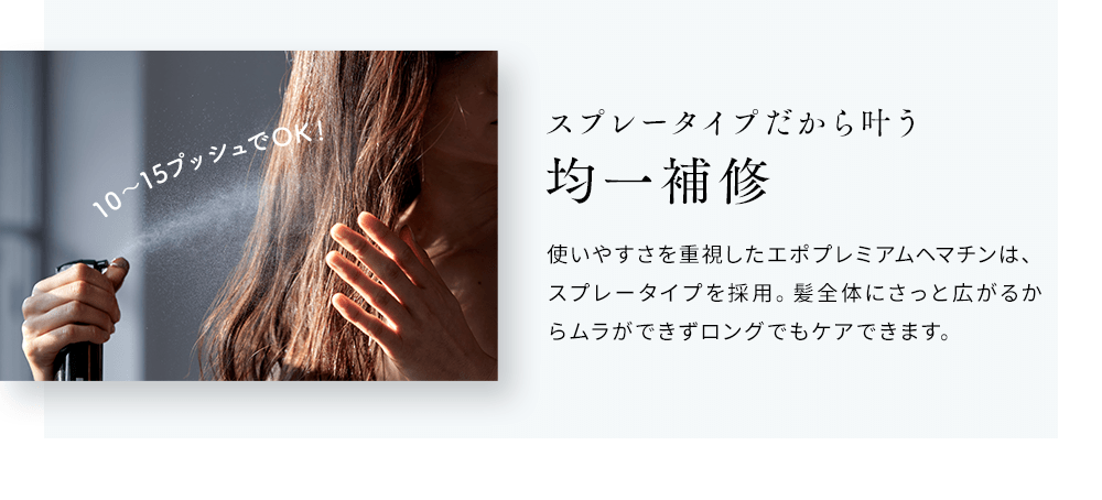 スプレータイプだから叶う均一補修 使いやすさを重視したエポプレミアムヘマチンは、スプレータイプを採用。髪全体にさっと広がるからムラができずロングでもケアできます。