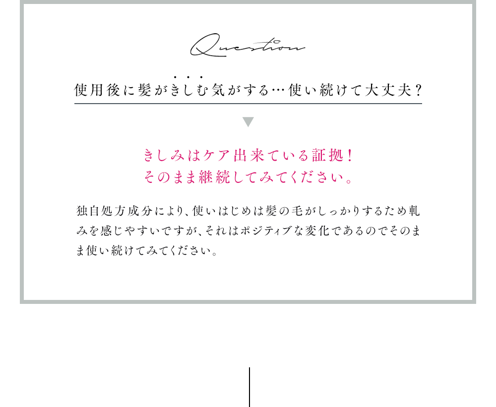 Question 使用後に髪がきしむ気がする…使い続けて大丈夫？きしみはケア出来ている証拠！
            そのまま継続してみてください。独自処方成分により、使いはじめは髪の毛がしっかりするため軋みを感じやすいですが、それはポジティブな変化であるのでそのまま使い続けてみてください。
