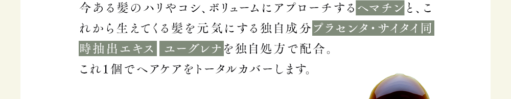 今ある髪のハリやコシ、ボリュームにアプローチするヘマチンと、これから生えてくる髪を元気にする独自成分プラセンタ・サイタイ同時抽出エキス  ユーグレナを独自処方で配合。
              これ1個でヘアケアをトータルカバーします。