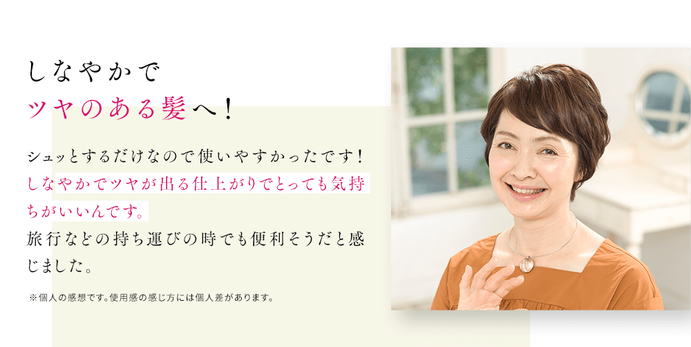 しなやかでツヤのある髪へ！シュッとするだけなので使いやすかったです！しなやかでツヤが出る仕上がりでとっても気持ちがいいんです。旅行などの持ち運びの時でも便利そうだと感じました。※個人の感想です。使用感の感じ方には個人差があります。